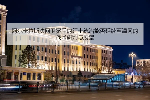 阿尔卡拉斯法网卫冕后的红土统治能否延续至温网的战术研判与展望