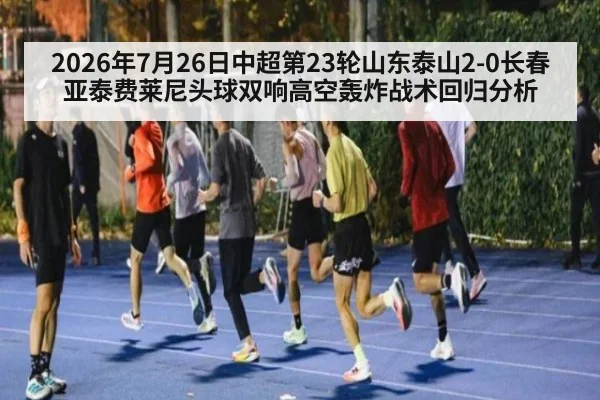 2026年7月26日中超第23轮山东泰山2-0长春亚泰费莱尼头球双响高空轰炸战术回归分析