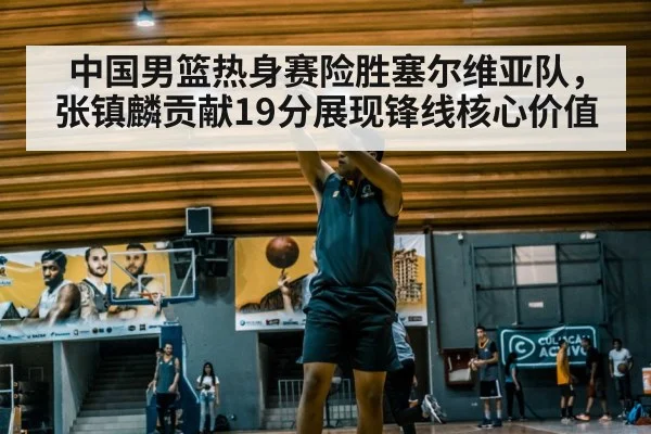 中国男篮热身赛险胜塞尔维亚队，张镇麟贡献19分展现锋线核心价值